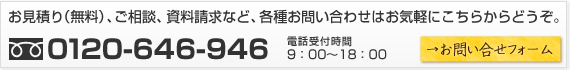お見積り（無料）、ご相談、資料請求など、各種お問合せはお気軽にこちらからどうぞ。　0120-646-946　電話受付時間　9：00～18：00　→お問合せフォーム