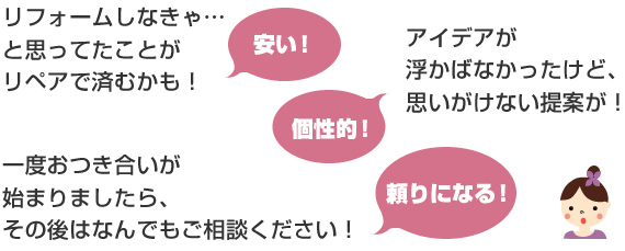 リフォームしなきゃ…と思ってたことがリペアで済むかも！
アイデアが浮かばなかったけど、思いがけない提案が！
一度おつき合いが始まりましたら、その後はなんでもご相談ください！