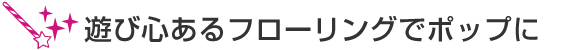 遊び心あるフローリングでポップに