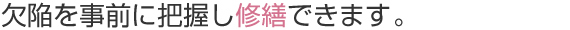 欠陥を事前に把握し修繕できます。