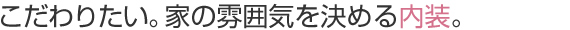 こだわりたい。家の雰囲気を決める内装。