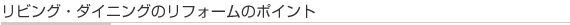 リビング・ダイニングリフォームのポイント