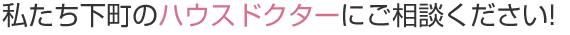 私たち下町のハウスドクターにご相談ください!