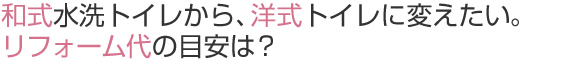 和式水洗トイレから、洋式トイレに変えたい。
リフォーム代の目安は？