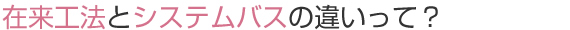 在来工法とシステムバスの違いって？