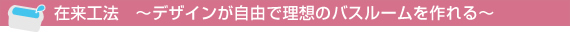 在来工法　～デザインが自由で理想のバスルームを作れる～