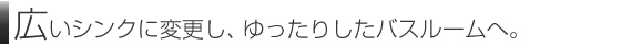 広いシンクに変更し、ゆったりしたバスルームへ