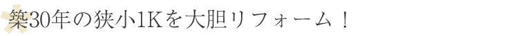 築30年の狭小1Kを大胆リフォーム！
