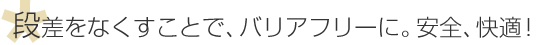 段差をなくすことで、バリアフリーに。安全、快適！