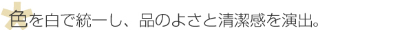 色を白で統一し、品のよさと清潔感を演出。