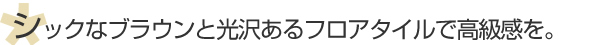 シックなブラウンと光沢あるフロアタイルで高級感を。