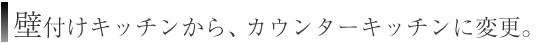 壁付けキッチンから、カウンターキッチンに変更。