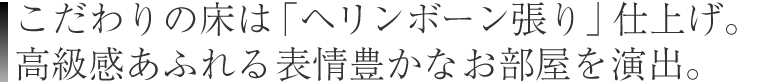 こだわりの床は「ヘリンボーン張り」仕上げ。
高級感あふれる表情豊かなお部屋を演出。