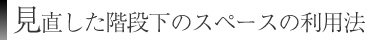 見直した階段下のスペースの利用法