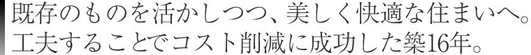 既存のものを活かしつつ、美しく快適な住まいへ。
工夫することでコスト削減に成功した築16年。