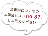 当事例についてのお問合せは、「no.87」とお伝えください！