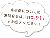 当事例についてのお問合せは、「no.91」とお伝えください！