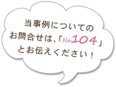 当事例についてのお問合せは、「no.104」とお伝えください！